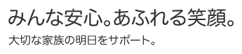 みんな安心。あふれる笑顔。大切な家族の明日をサポート。