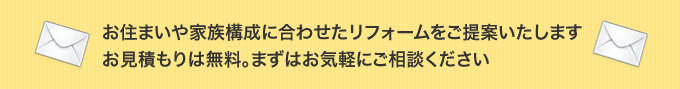 お住まいや家族構成に合わせたリフォームをご提案いたします。お見積もりは無料。まずはお気軽にご相談ください